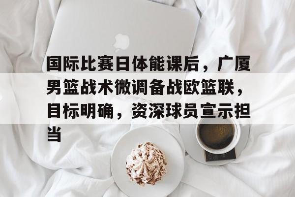 关于国际比赛日体能课后，广厦男篮战术微调备战欧篮联，目标明确，资深球员宣示担当的信息-Kaiyun手机登录