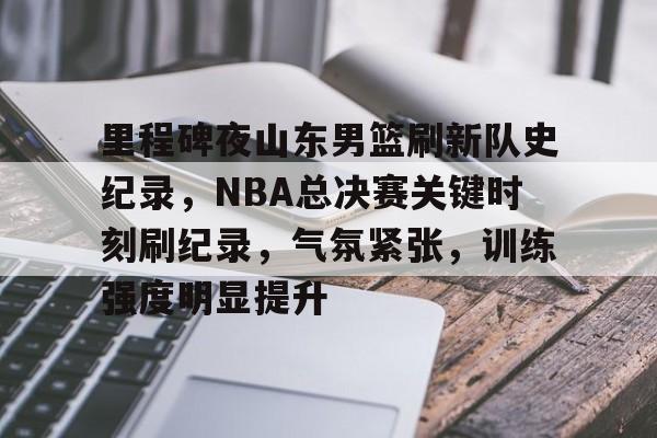 里程碑夜山东男篮刷新队史纪录,NBA总决赛关键时刻刷纪录,气氛紧张,训练强度明显提升的简单介绍 里程碑夜山东男篮刷新队史纪录,NBA总决赛关键时刻刷纪录,气氛紧张,训练强度明显提升的简单介绍